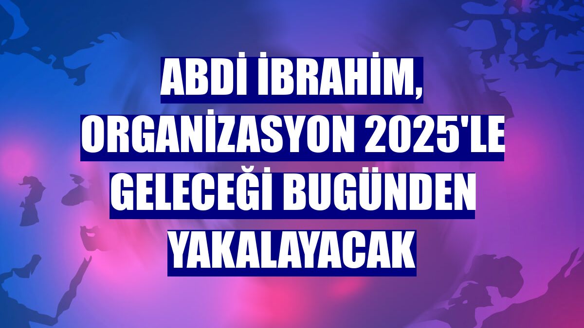 Abdi İbrahim, Organizasyon 2025'le geleceği bugünden yakalayacak