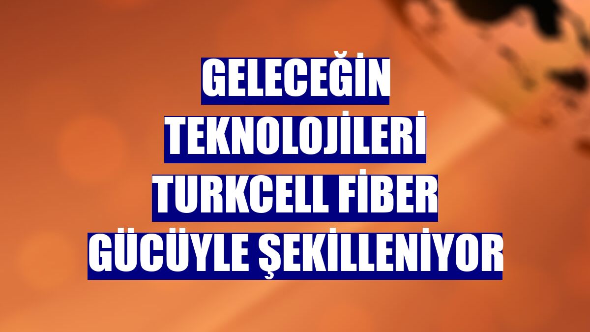 Geleceğin teknolojileri Turkcell fiber gücüyle şekilleniyor