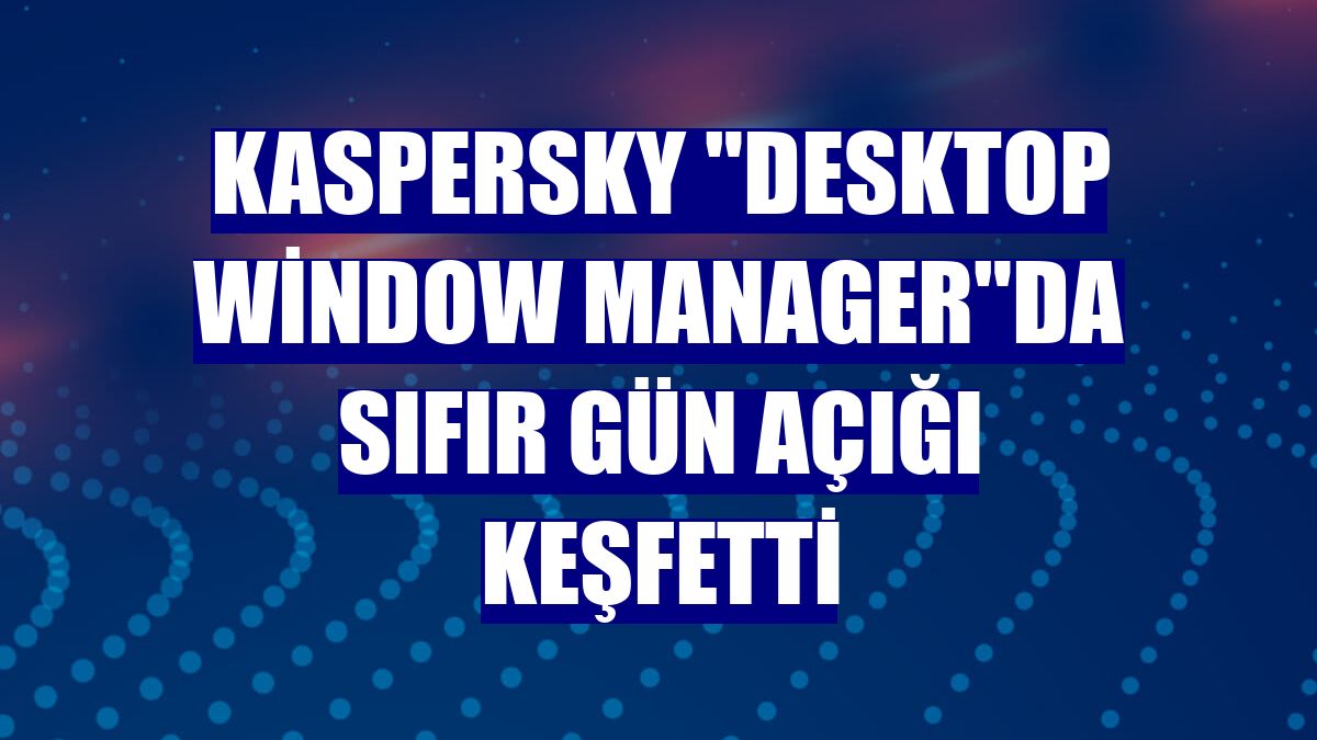 Kaspersky "Desktop Window Manager"da sıfır gün açığı keşfetti