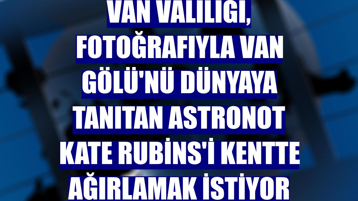 Van Valiliği, fotoğrafıyla Van Gölü'nü dünyaya tanıtan astronot Kate Rubins'i kentte ağırlamak istiyor