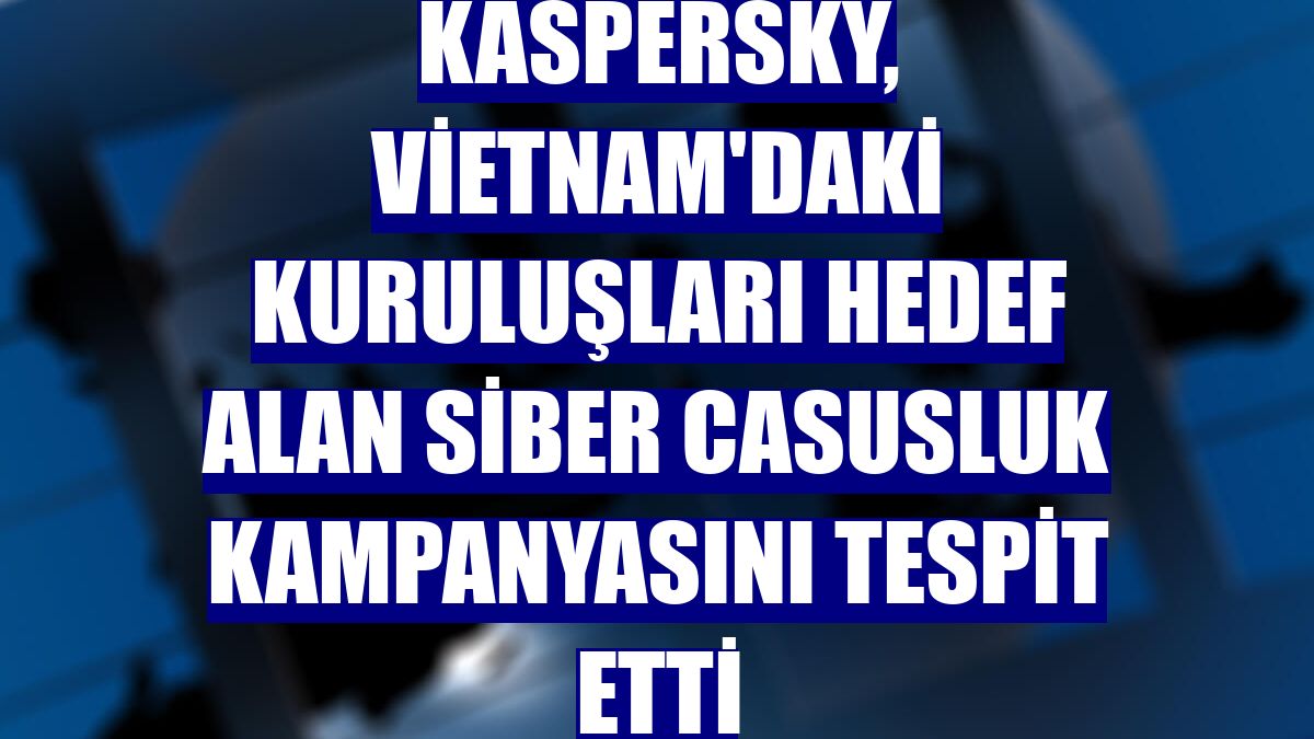 Kaspersky, Vietnam'daki kuruluşları hedef alan siber casusluk kampanyasını tespit etti