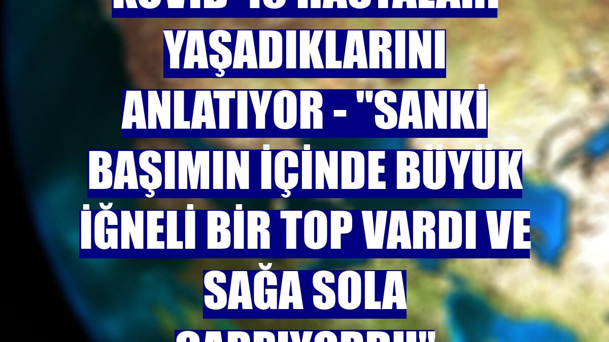 KOVİD-19 HASTALARI YAŞADIKLARINI ANLATIYOR - "Sanki başımın içinde büyük iğneli bir top vardı ve sağa sola çarpıyordu"