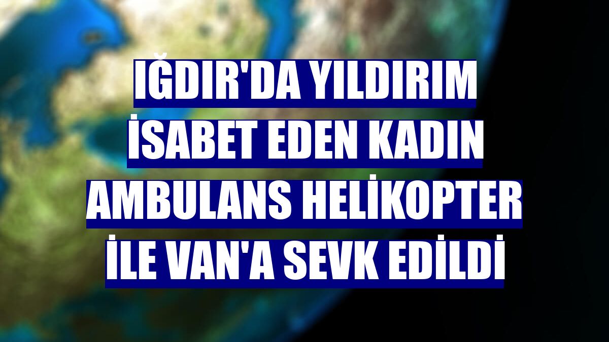 Iğdır'da yıldırım isabet eden kadın ambulans helikopter ile Van'a sevk edildi