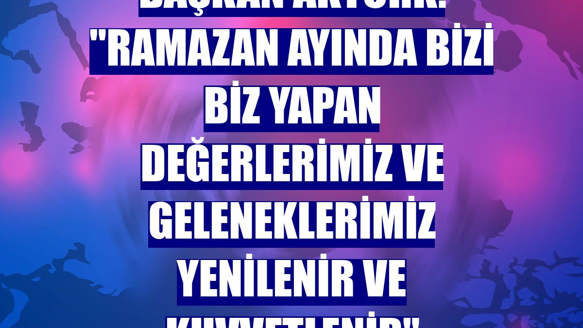 Başkan Aktürk: "Ramazan ayında bizi biz yapan değerlerimiz ve geleneklerimiz yenilenir ve kuvvetlenir"