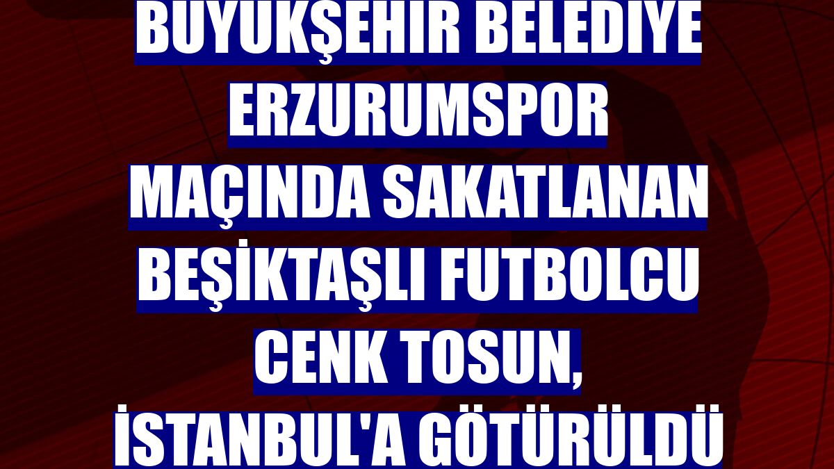 Büyükşehir Belediye Erzurumspor maçında sakatlanan Beşiktaşlı futbolcu Cenk Tosun, İstanbul'a götürüldü