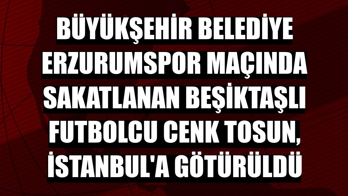 Büyükşehir Belediye Erzurumspor maçında sakatlanan Beşiktaşlı futbolcu Cenk Tosun, İstanbul'a götürüldü