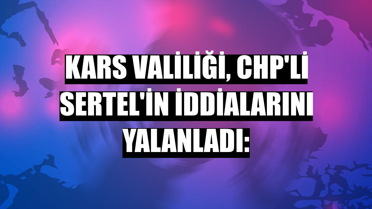 Kars Valiliği, CHP'li Sertel'in iddialarını yalanladı: