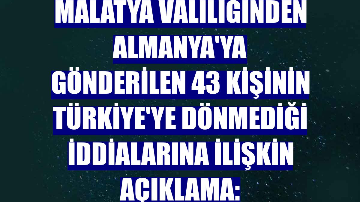 Malatya Valiliğinden Almanya'ya gönderilen 43 kişinin Türkiye'ye dönmediği iddialarına ilişkin açıklama: