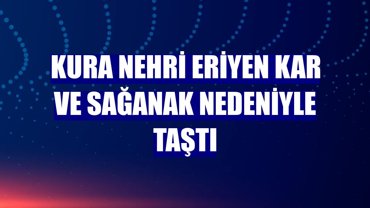 Kura Nehri eriyen kar ve sağanak nedeniyle taştı