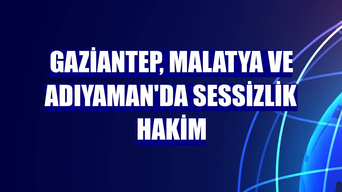 Gaziantep, Malatya ve Adıyaman'da sessizlik hakim