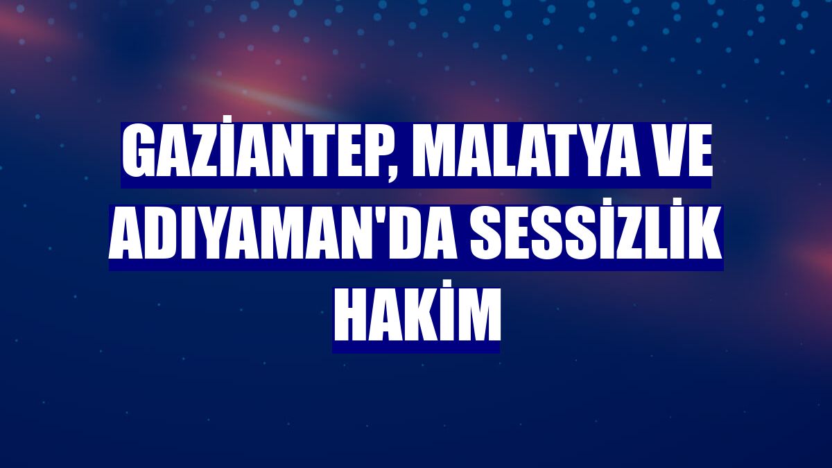 Gaziantep, Malatya ve Adıyaman'da sessizlik hakim