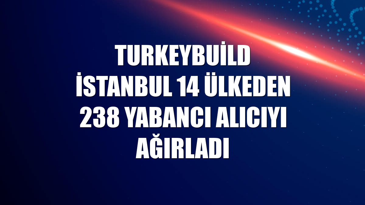 Turkeybuild İstanbul 14 ülkeden 238 yabancı alıcıyı ağırladı