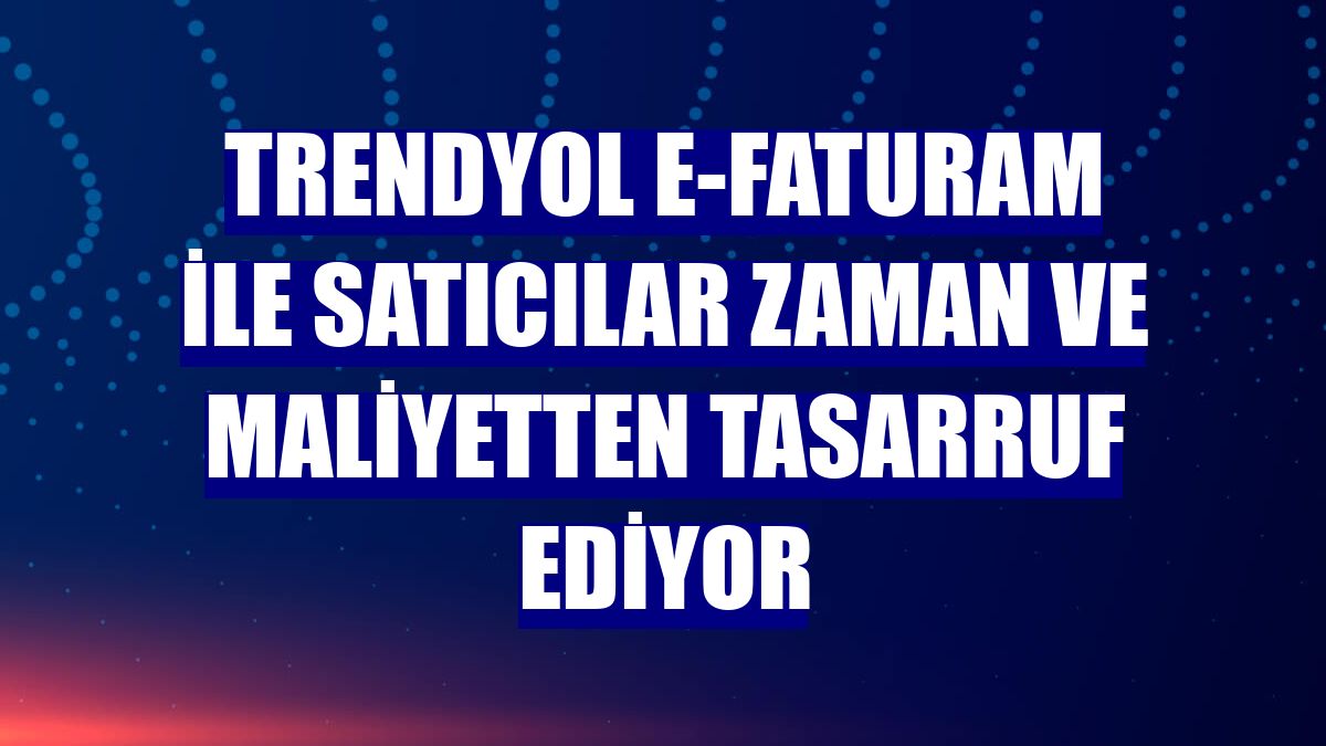 Trendyol E-Faturam ile satıcılar zaman ve maliyetten tasarruf ediyor