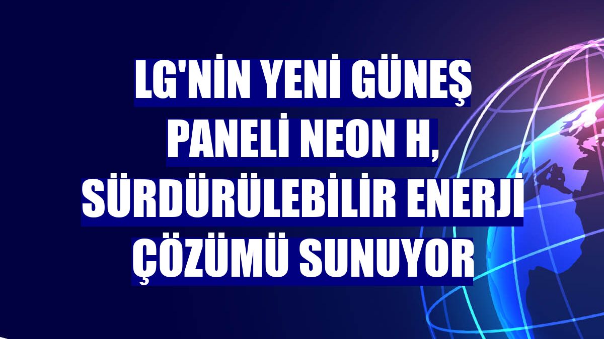 LG'nin yeni güneş paneli NeON H, sürdürülebilir enerji çözümü sunuyor