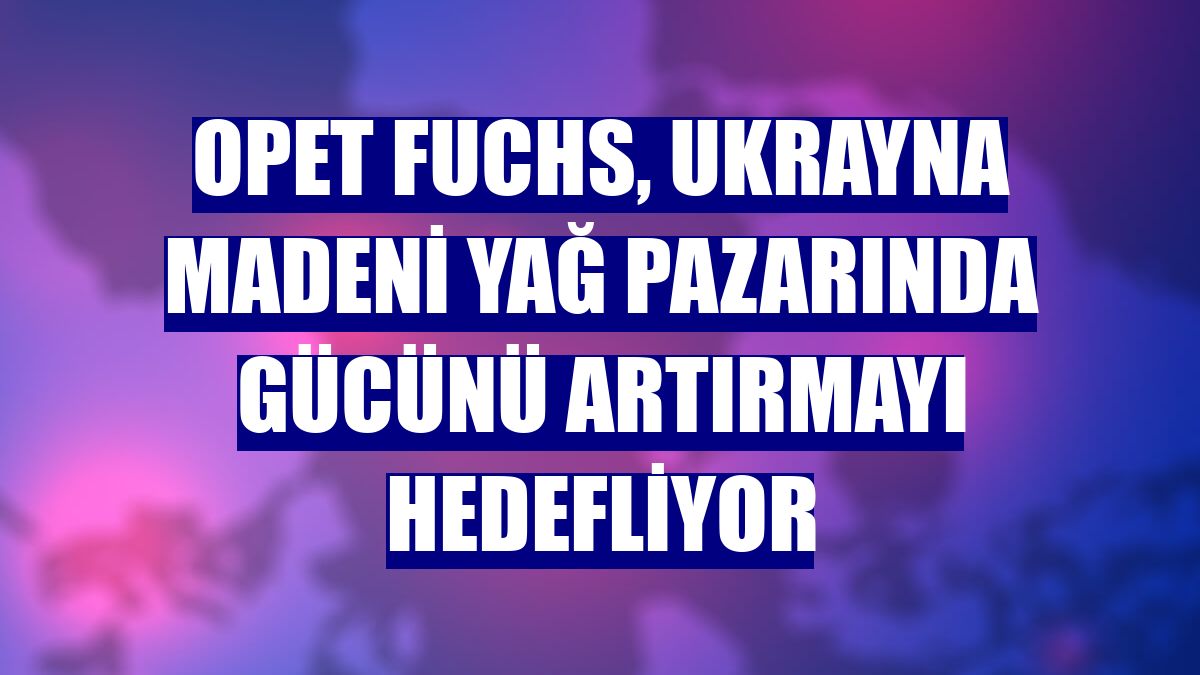 Opet Fuchs, Ukrayna madeni yağ pazarında gücünü artırmayı hedefliyor