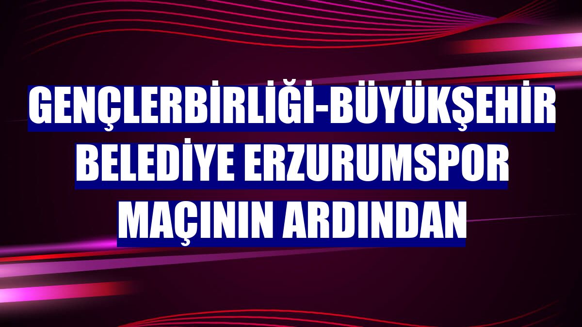 Gençlerbirliği-Büyükşehir Belediye Erzurumspor maçının ardından