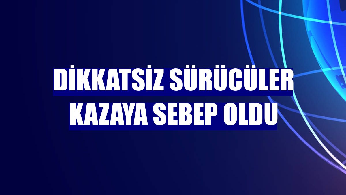 Dikkatsiz sürücüler kazaya sebep oldu
