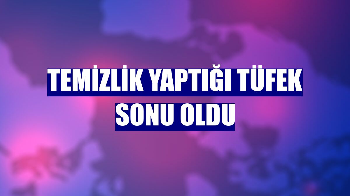 Temizlik yaptığı tüfek sonu oldu