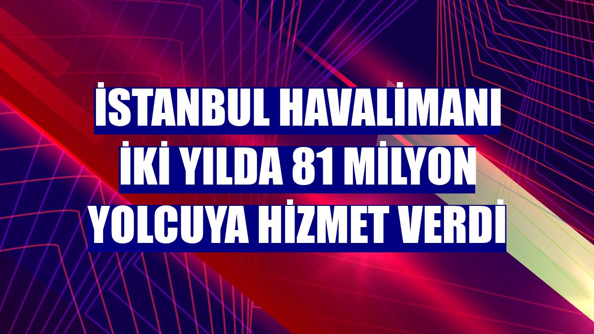 İstanbul Havalimanı iki yılda 81 milyon yolcuya hizmet verdi