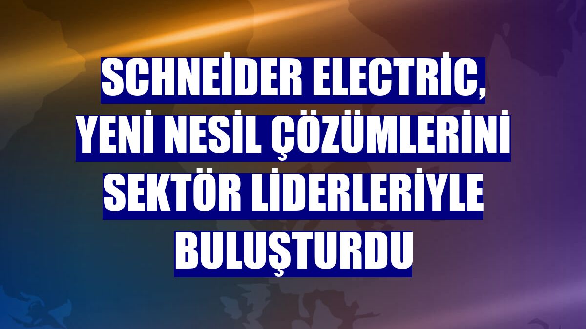 Schneider Electric, yeni nesil çözümlerini sektör liderleriyle buluşturdu