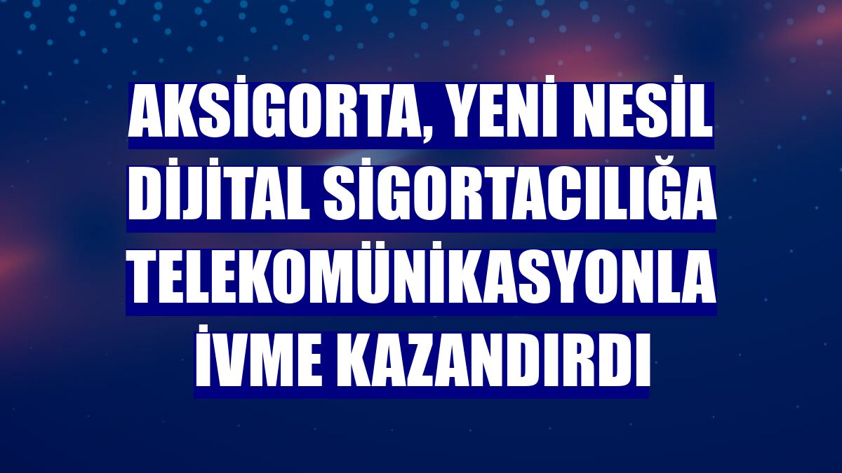 Aksigorta, yeni nesil dijital sigortacılığa telekomünikasyonla ivme kazandırdı