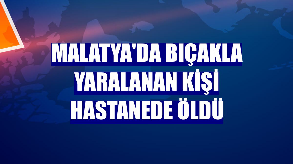 Malatya'da bıçakla yaralanan kişi hastanede öldü