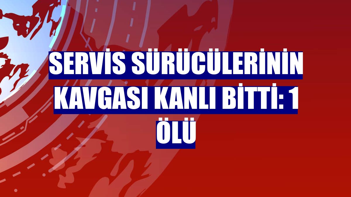 Servis sürücülerinin kavgası kanlı bitti: 1 ölü
