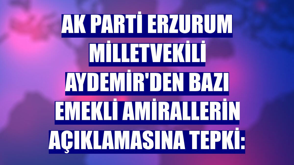 AK Parti Erzurum Milletvekili Aydemir'den bazı emekli amirallerin açıklamasına tepki: