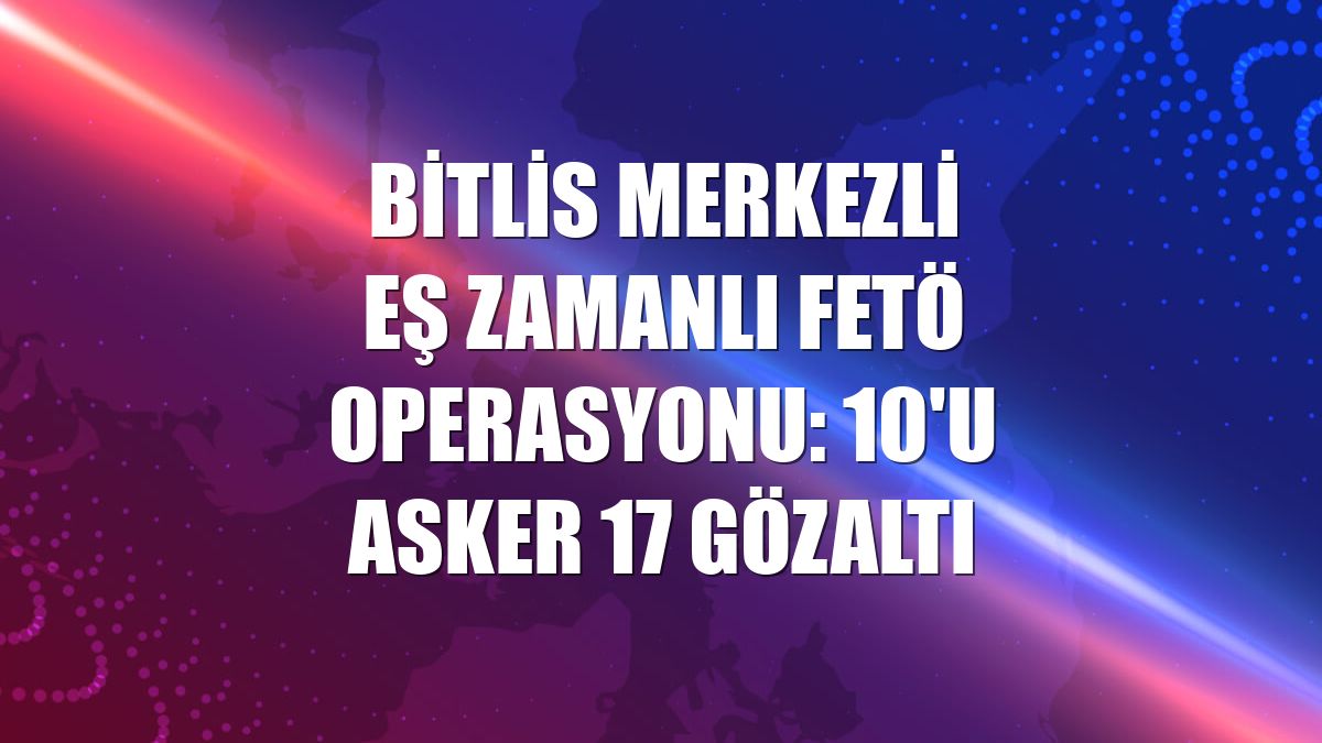 Bitlis merkezli eş zamanlı FETÖ operasyonu: 10'u asker 17 gözaltı