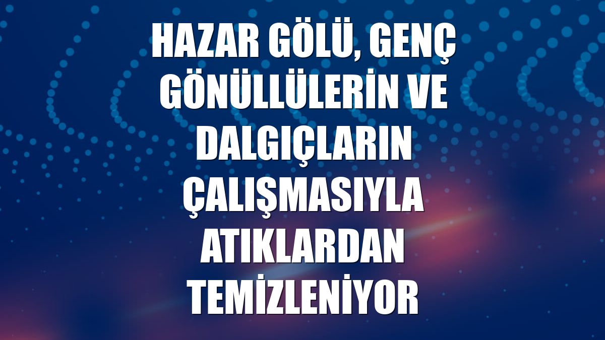 Hazar Gölü, genç gönüllülerin ve dalgıçların çalışmasıyla atıklardan temizleniyor