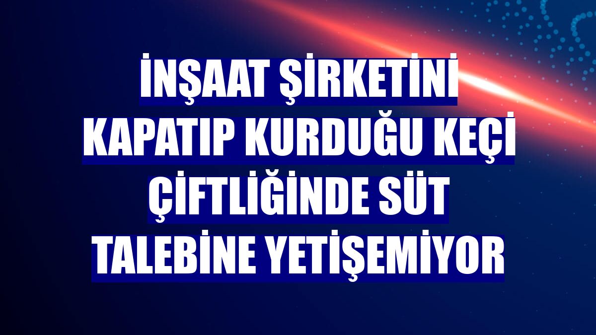 İnşaat şirketini kapatıp kurduğu keçi çiftliğinde süt talebine yetişemiyor