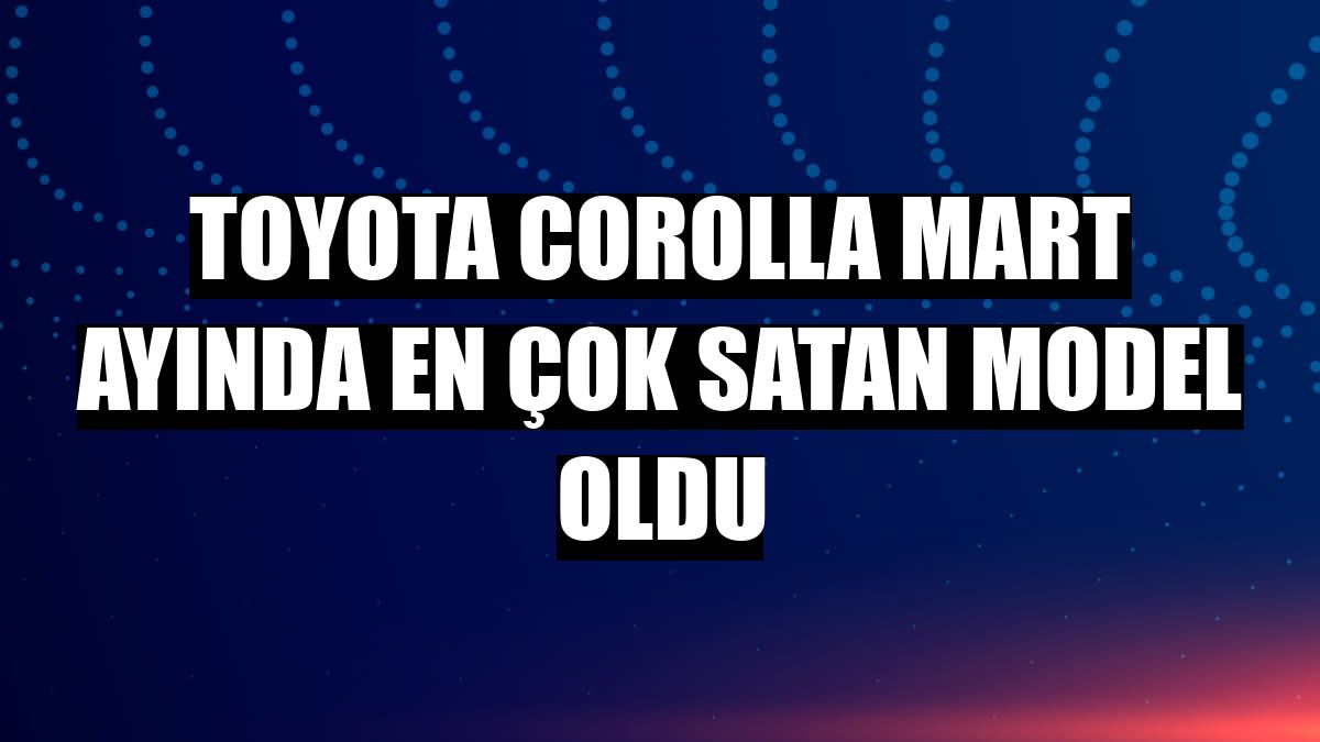 Toyota Corolla mart ayında en çok satan model oldu