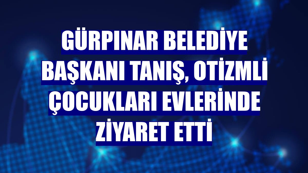 Gürpınar Belediye Başkanı Tanış, otizmli çocukları evlerinde ziyaret etti