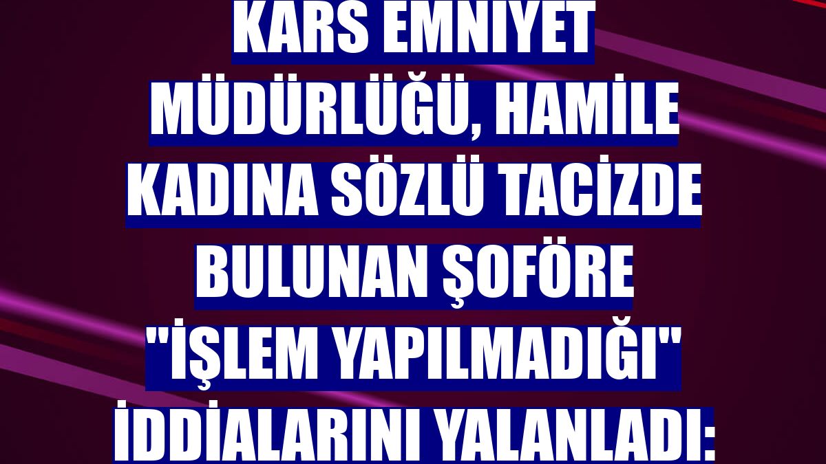 Kars Emniyet Müdürlüğü, hamile kadına sözlü tacizde bulunan şoföre "işlem yapılmadığı" iddialarını yalanladı:
