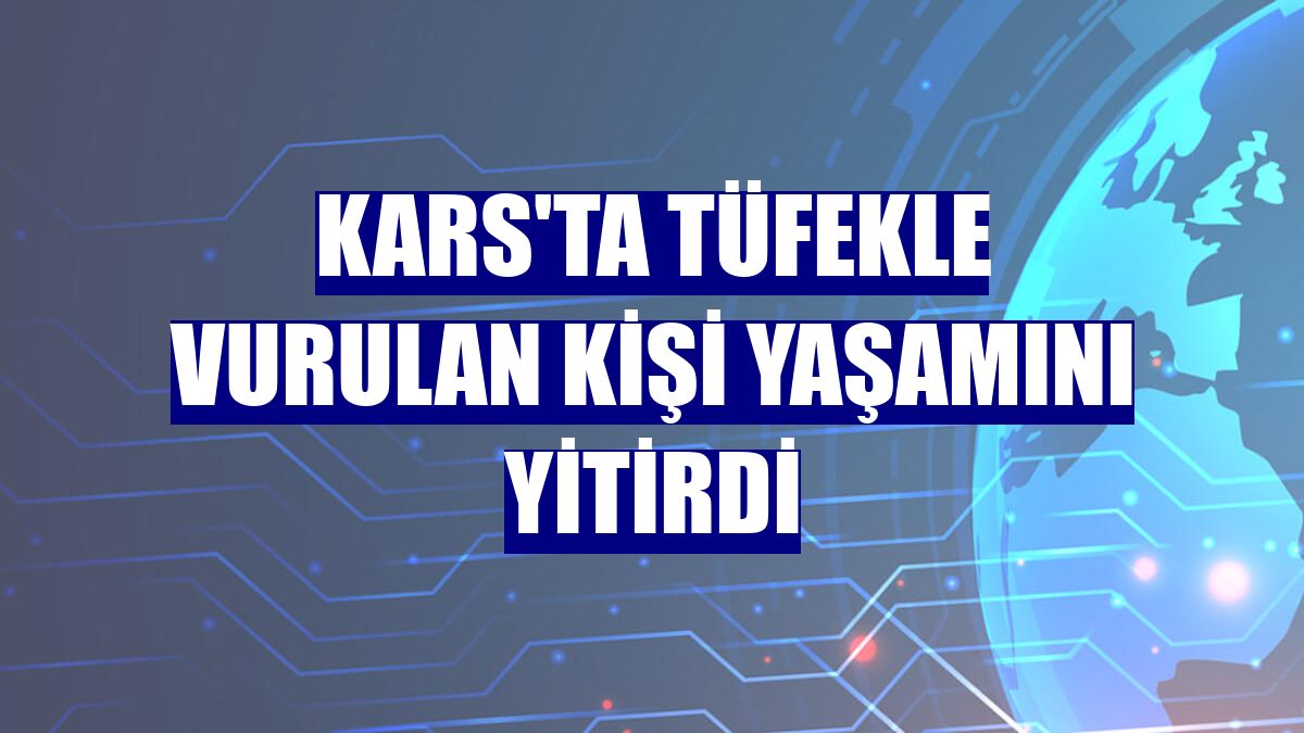 Kars'ta tüfekle vurulan kişi yaşamını yitirdi