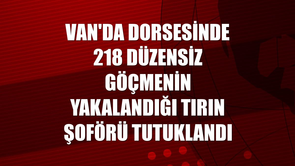 Van'da dorsesinde 218 düzensiz göçmenin yakalandığı tırın şoförü tutuklandı