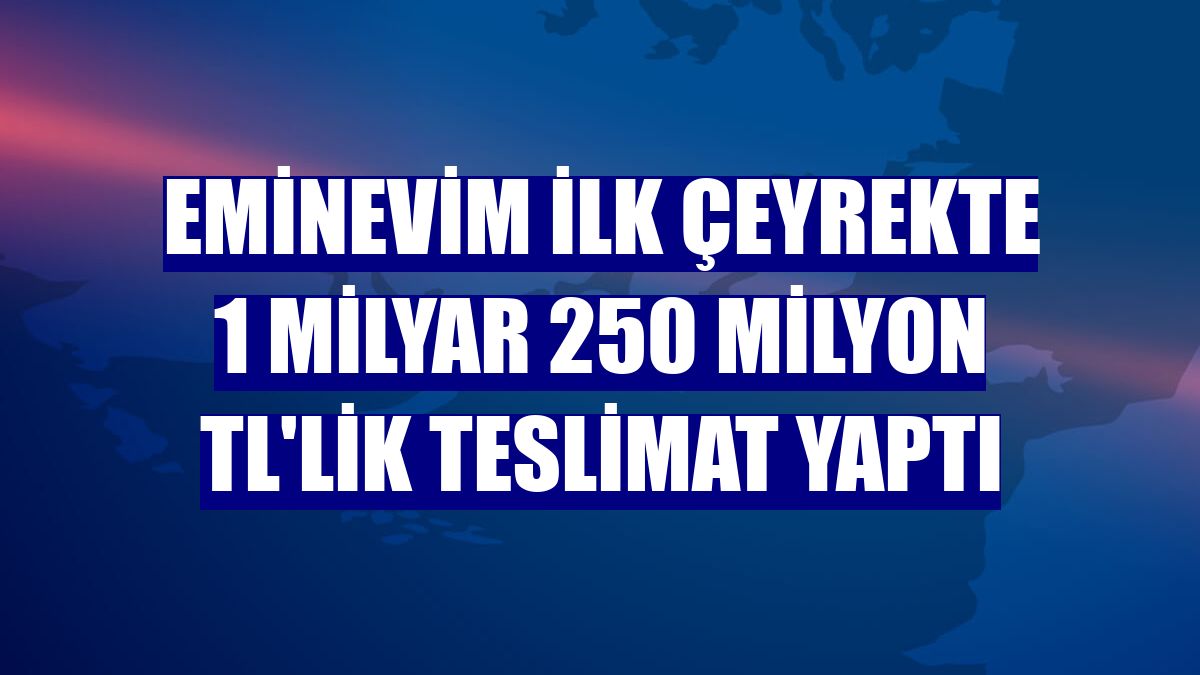 Eminevim ilk çeyrekte 1 milyar 250 milyon TL'lik teslimat yaptı