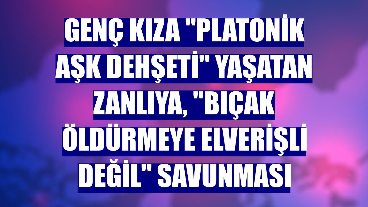 Genç kıza "platonik aşk dehşeti" yaşatan zanlıya, "bıçak öldürmeye elverişli değil" savunması