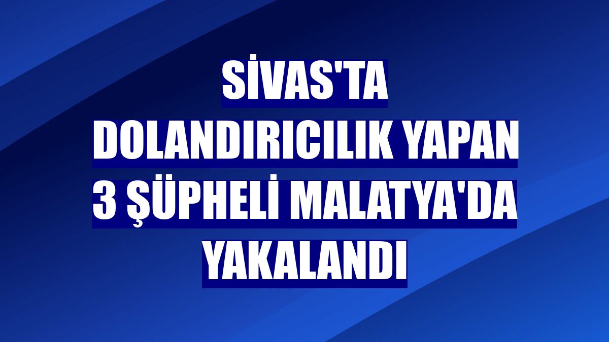 Sivas'ta dolandırıcılık yapan 3 şüpheli Malatya'da yakalandı