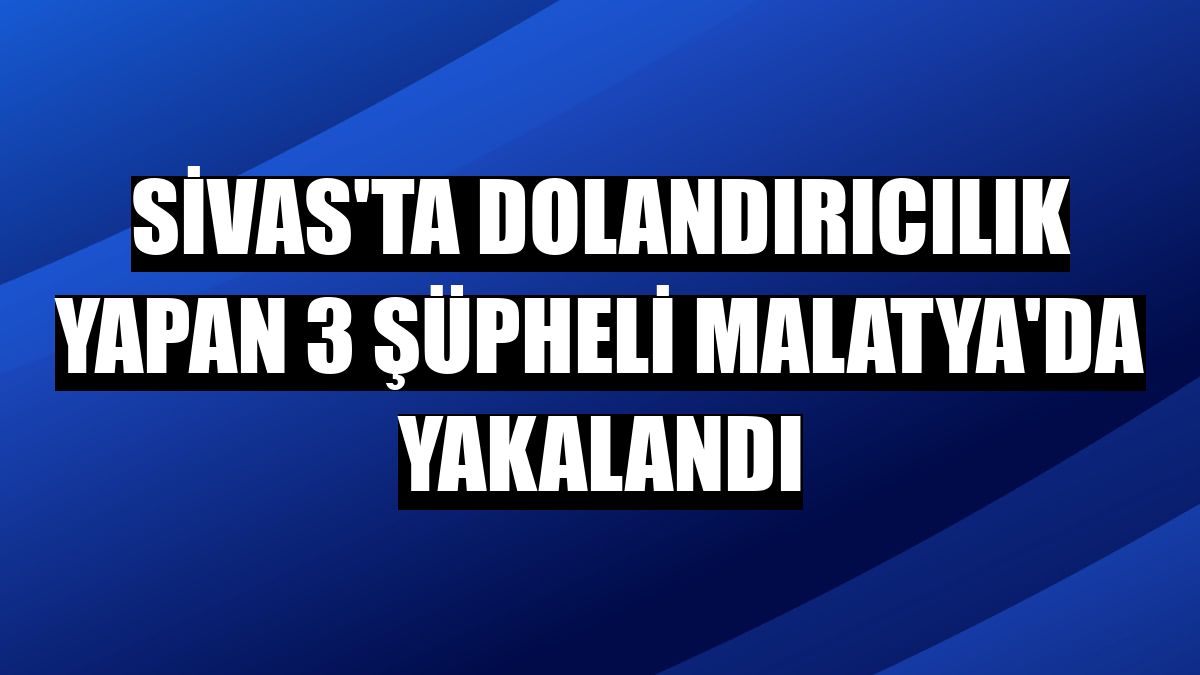 Sivas'ta dolandırıcılık yapan 3 şüpheli Malatya'da yakalandı
