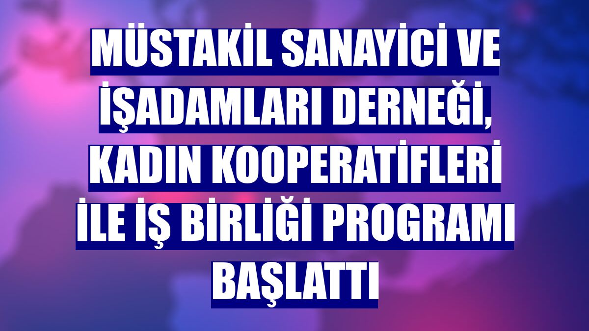 Müstakil Sanayici ve İşadamları Derneği, Kadın Kooperatifleri ile iş birliği programı başlattı