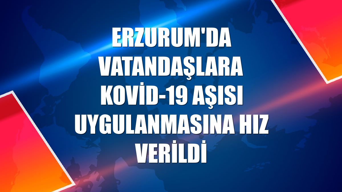 Erzurum'da vatandaşlara Kovid-19 aşısı uygulanmasına hız verildi