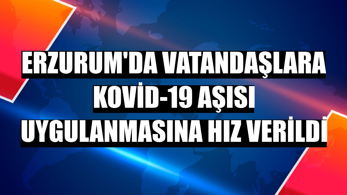 Erzurum'da vatandaşlara Kovid-19 aşısı uygulanmasına hız verildi