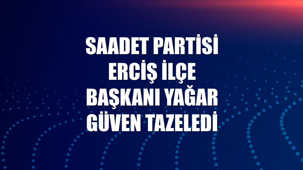 Saadet Partisi Erciş İlçe Başkanı Yağar güven tazeledi