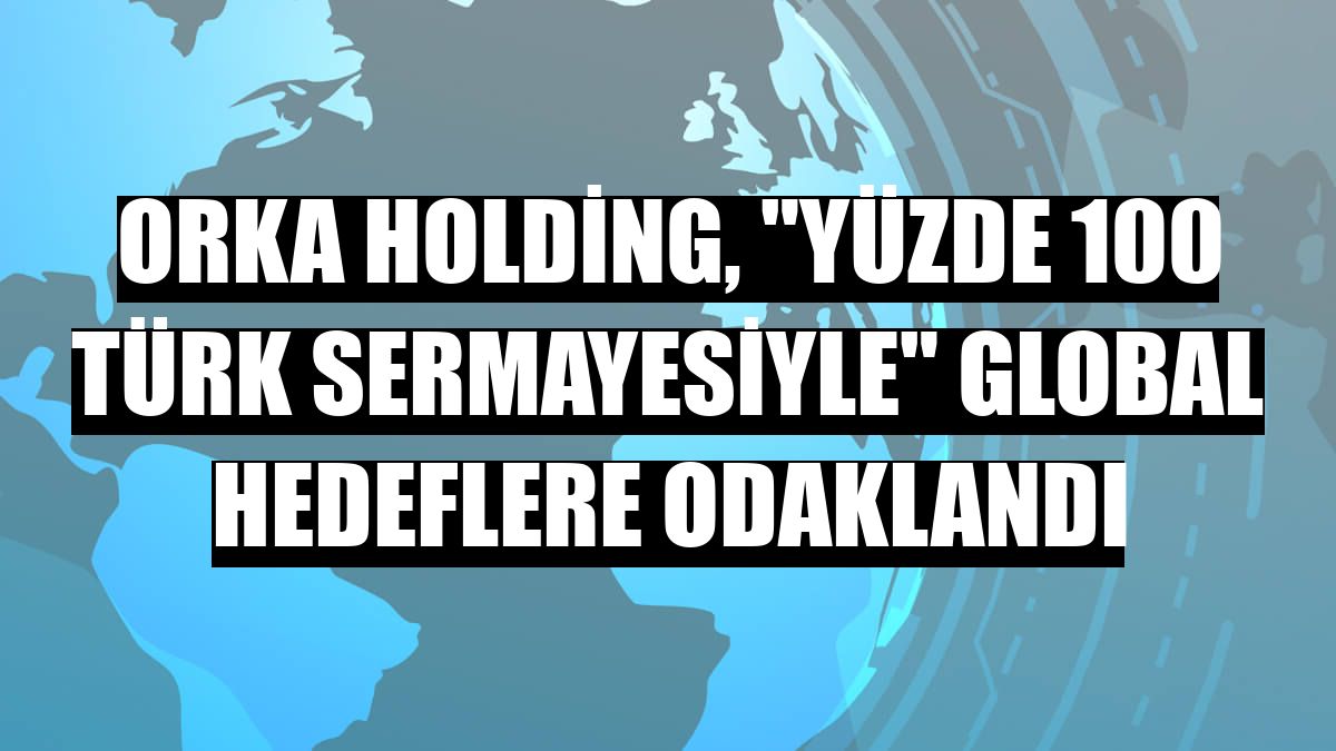 Orka Holding, 'yüzde 100 Türk sermayesiyle' global hedeflere odaklandı