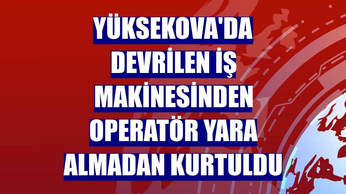 Yüksekova'da devrilen iş makinesinden operatör yara almadan kurtuldu