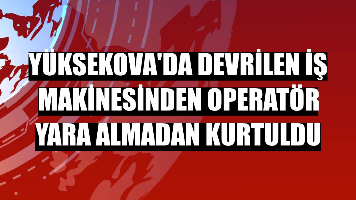 Yüksekova'da devrilen iş makinesinden operatör yara almadan kurtuldu