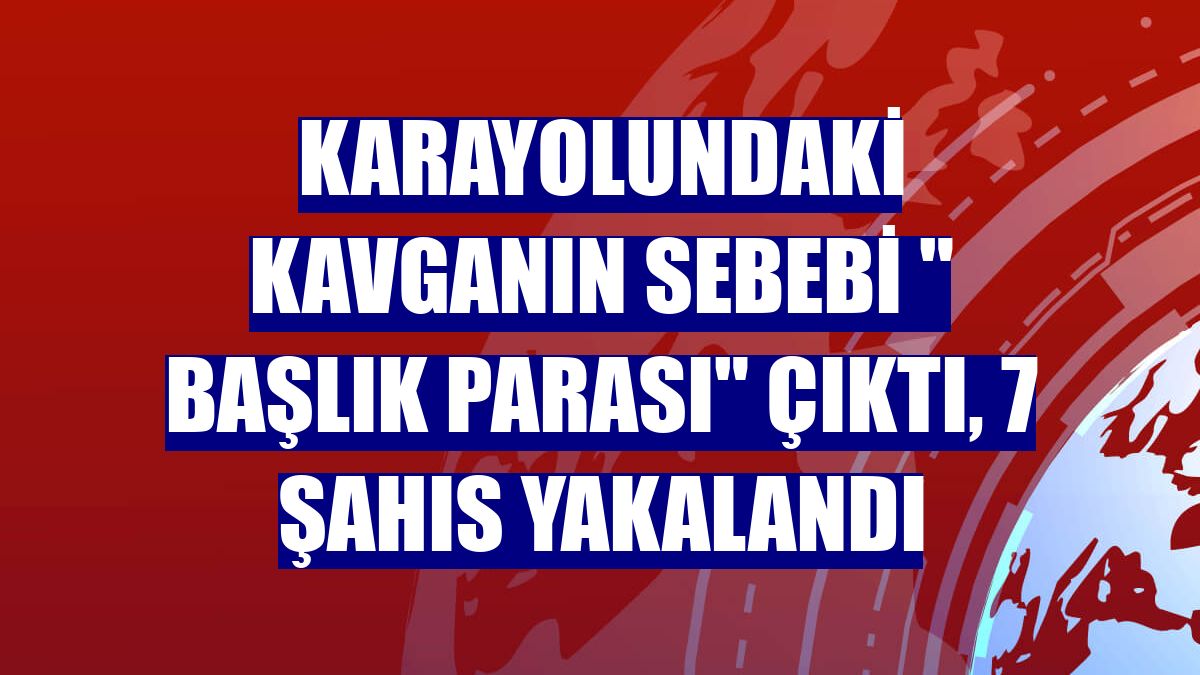Karayolundaki kavganın sebebi " Başlık Parası" çıktı, 7 şahıs yakalandı
