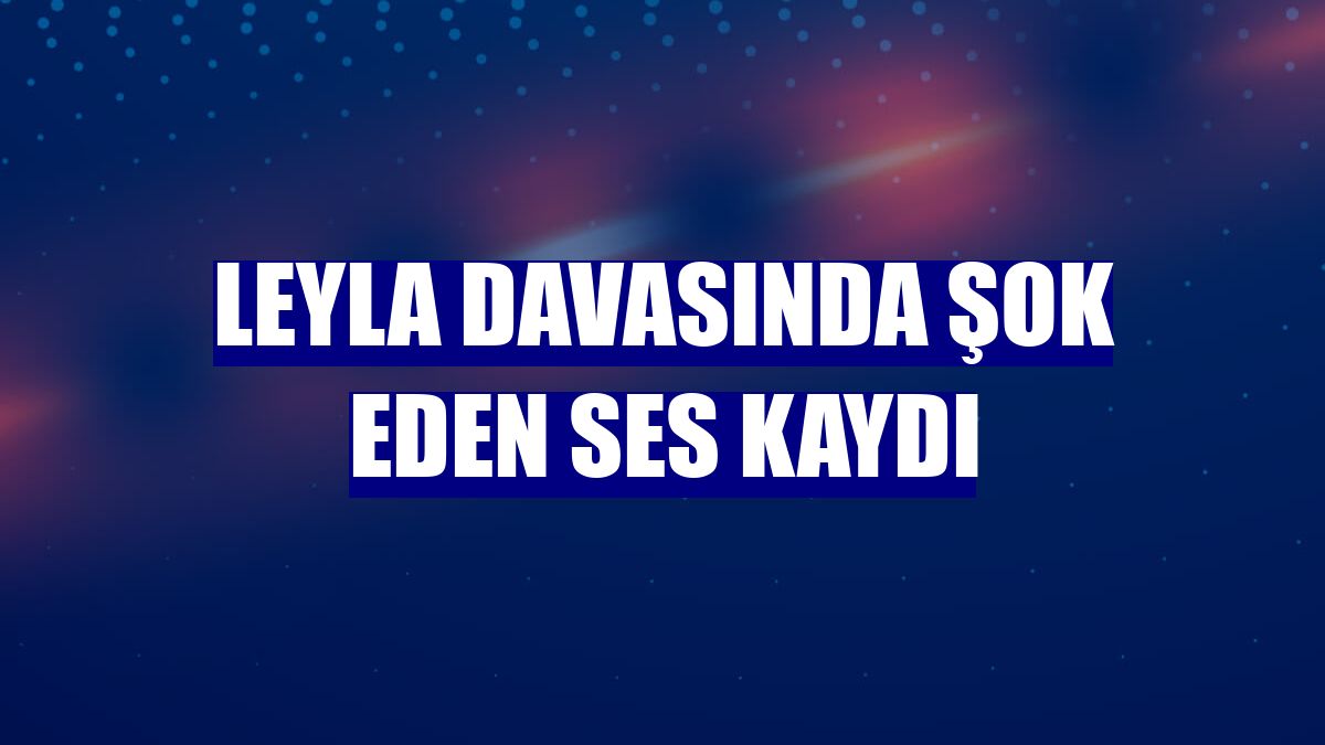 Leyla davasında şok eden ses kaydı