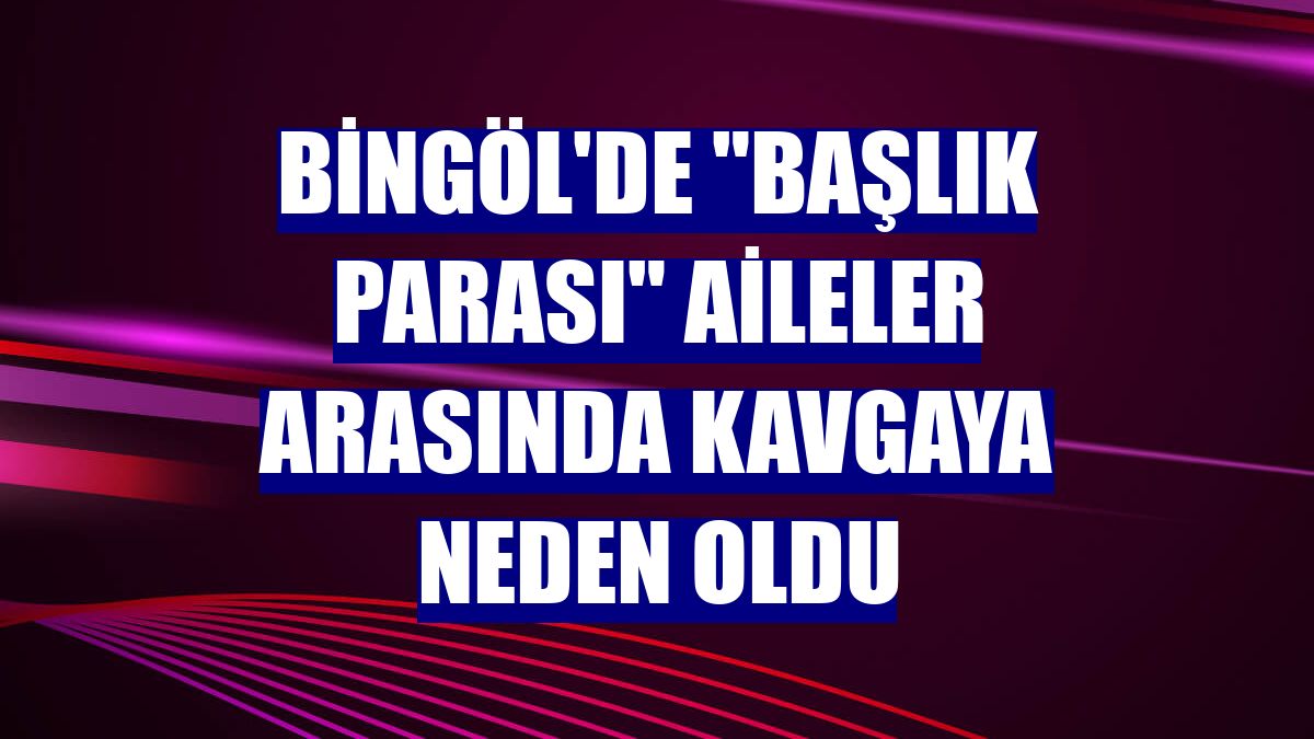 Bingöl'de "başlık parası" aileler arasında kavgaya neden oldu